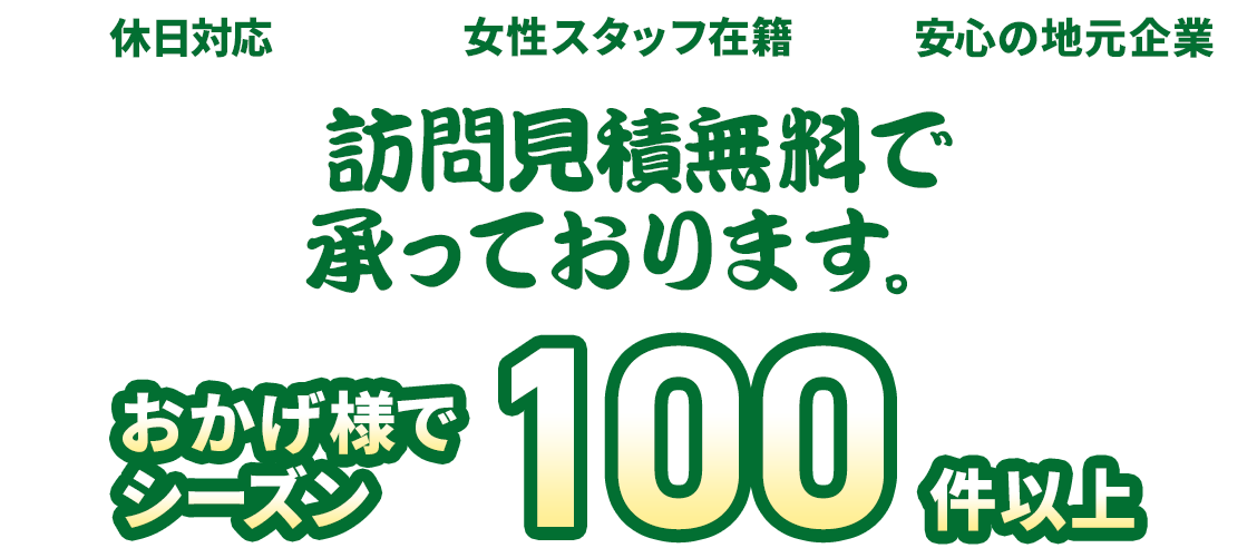 おかげ様でシーズン100件以上。休日対応、女性スタッフ在籍、安心の地元企業。訪問見積無料で承っております。